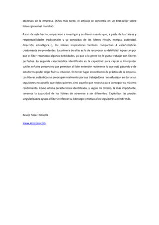 objetivos de la empresa. (Años más tarde, el artículo se convertía en un best-seller sobre
liderazgo a nivel mundial).

A raíz de este hecho, empezaron a investigar y se dieron cuenta que, a parte de las tareas y
responsabilidades tradicionales y ya conocidas de los líderes (visión, energía, autoridad,
dirección estratégica...), los líderes inspiradores también compartían 4 características
ciertamente sorprendentes. La primera de ellas es la de reconocer su debilidad. Apuestan por
que el líder reconozca algunas debilidades, ya que a la gente no le gusta trabajar con líderes
perfectos. La segunda característica identificada es la capacidad para captar e interpretar
sutiles señales personales que permitan al líder entender realmente lo que está pasando y de
esta forma poder dejar fluir su intuición. En tercer lugar encontramos la práctica de la empatía.
Los líderes auténticos se preocupan realmente por sus trabajadores i se esfuerzan en dar a sus
seguidores no aquello que éstos quieren, sino aquello que necesita para conseguir su máximo
rendimiento. Como última característica identificada, y según mi criterio, la más importante,
tenemos la capacidad de los líderes de atreverse a ser diferentes. Capitalizar las propias
singularidades ayuda al líder a reforzar su liderazgo y motiva a los seguidores a rendir más.




Xavier Roca Torruella

www.xaviroca.com
 