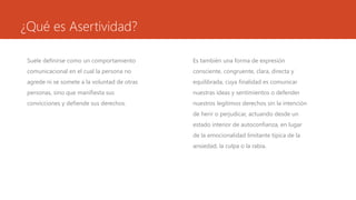 ¿Qué es Asertividad?
Suele definirse como un comportamiento
comunicacional en el cual la persona no
agrede ni se somete a la voluntad de otras
personas, sino que manifiesta sus
convicciones y defiende sus derechos.
Es también una forma de expresión
consciente, congruente, clara, directa y
equilibrada, cuya finalidad es comunicar
nuestras ideas y sentimientos o defender
nuestros legítimos derechos sin la intención
de herir o perjudicar, actuando desde un
estado interior de autoconfianza, en lugar
de la emocionalidad limitante típica de la
ansiedad, la culpa o la rabia.
 
