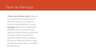 Tipos de liderazgo
-El líder liberal (Rienda suelta): Delega en
sus subalternos la autoridad para tomar
decisiones. Espera que los subalternos
asuman la responsabilidad por su propia
motivación, guía y control. Excepto por la
estipulación de un número mínimo de
reglas, este estilo de liderazgo, proporciona
muy poco contacto y apoyo para los
seguidores. Evidentemente, el subalterno
tiene que ser altamente calificado y capaz
para que este enfoque tenga un resultado
final satisfactorio.
 