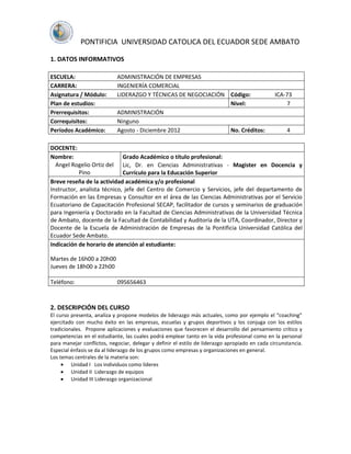 PONTIFICIA UNIVERSIDAD CATOLICA DEL ECUADOR SEDE AMBATO

1. DATOS INFORMATIVOS

ESCUELA:                    ADMINISTRACIÓN DE EMPRESAS
CARRERA:                    INGENIERÍA COMERCIAL
Asignatura / Módulo:        LIDERAZGO Y TÉCNICAS DE NEGOCIACIÓN Código:                         ICA-73
Plan de estudios:                                               Nivel:                              7
Prerrequisitos:             ADMINISTRACIÓN
Correquisitos:              Ninguno
Períodos Académico:         Agosto - Diciembre 2012             No. Créditos:                        4

DOCENTE:
Nombre:                      Grado Académico o título profesional:
  Angel Rogelio Ortiz del Lic, Dr. en Ciencias Administrativas - Magister en Docencia y
            Pino             Currículo para la Educación Superior
Breve reseña de la actividad académica y/o profesional
Instructor, analista técnico, jefe del Centro de Comercio y Servicios, jefe del departamento de
Formación en las Empresas y Consultor en el área de las Ciencias Administrativas por el Servicio
Ecuatoriano de Capacitación Profesional SECAP, facilitador de cursos y seminarios de graduación
para Ingeniería y Doctorado en la Facultad de Ciencias Administrativas de la Universidad Técnica
de Ambato, docente de la Facultad de Contabilidad y Auditoría de la UTA, Coordinador, Director y
Docente de la Escuela de Administración de Empresas de la Pontificia Universidad Católica del
Ecuador Sede Ambato.
Indicación de horario de atención al estudiante:

Martes de 16h00 a 20h00
Jueves de 18h00 a 22h00

Teléfono:                   095656463



2. DESCRIPCIÓN DEL CURSO
El curso presenta, analiza y propone modelos de liderazgo más actuales, como por ejemplo el “coaching”
ejercitado con mucho éxito en las empresas, escuelas y grupos deportivos y los conjuga con los estilos
tradicionales. Propone aplicaciones y evaluaciones que favorecen el desarrollo del pensamiento crítico y
competencias en el estudiante, las cuales podrá emplear tanto en la vida profesional como en la personal
para manejar conflictos, negociar, delegar y definir el estilo de liderazgo apropiado en cada circunstancia.
Especial énfasis se da al liderazgo de los grupos como empresas y organizaciones en general.
Los temas centrales de la materia son:
         Unidad I Los individuos como líderes
         Unidad II Liderazgo de equipos
         Unidad III Liderazgo organizacional
 