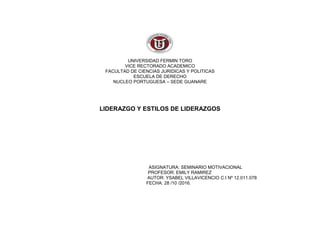 UNIVERSIDAD FERMIN TORO
VICE RECTORADO ACADEMICO
FACULTAD DE CIENCIAS JURIDICAS Y POLITICAS
ESCUELA DE DERECHO
NUCLEO PORTUGUESA – SEDE GUANARE
LIDERAZGO Y ESTILOS DE LIDERAZGOS
ASIGNATURA: SEMINARIO MOTIVACIONAL
PROFESOR: EMILY RAMIREZ
AUTOR: YSABEL VILLAVICENCIO C.I Nº 12.011.078
FECHA: 28 /10 /2016.
 