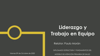 Liderazgo y
Trabajo en Equipo
Relator: Paulo Morán
DIPLOMADO ESTRUCTURA Y FUNDAMENTOS DEL
MODELO DE ATENCIÓN PRIMARIA DE SALUD
Viernes 09 de Octubre de 2020
 