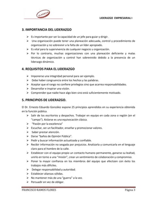 LIDERAZGO EMPRESARIAL I



3. IMPORTANCIA DEL LIDERAZGO
    Es importante por ser la capacidad de un jefe para guiar y dirigir.
    Una organización puede tener una planeación adecuada, control y procedimiento de
     organización y no sobrevivir a la falta de un líder apropiado.
    Es vital para la supervivencia de cualquier negocio u organización.
    Por lo contrario, muchas organizaciones con una planeación deficiente y malas
     técnicas de organización y control han sobrevivido debido a la presencia de un
     liderazgo dinámico.

4. REQUISITOS PARA EL LIDERAZGO
      Imponerse una integridad personal para ser ejemplo.
       Debe haber congruencia entre los hechos y las palabras.
      Aceptar que el rango no confiere privilegios sino que acarrea responsabilidades.
      Desarrollar e inspirar una visión.
      Comprender que nadie hace algo bien sino está suficientemente motivado.

5. PRINCIPIOS DE LIDERAZGO.
El Dr. Ernesto Eduardo González expone 25 principios aprendidos en su experiencia obtenida
en la función pública.
     Salir de los escritorios y despachos. Trabajar en equipo en cada zona o región (en el
        “campo”). Aislarse es una equivocación clásica.
     “Pasión por la excelencia”
     Escuchar, ser un facilitador, enseñar y promocionar valores.
     Saber prestar atención.
     Darse “baños de Opinión Pública”.
     Pedir y buscar información actualizada y confiable.
     Recibir información no sesgada por prejuicios. Analizarla y comunicarla en el lenguaje
        claro para el hombre de la calle.
     Establecer con el equipo propio un contacto humano permanente, ganarse su lealtad,
        unirlo en torno a una “misión”, crear un sentimiento de colaboración y compromiso.
     Poner la mayor confianza en los miembros del equipo que efectúen con éxito los
        trabajos más difíciles.
     Delegar responsabilidad y autoridad.
     Establecer alianzas sólidas.
     No mantener más de una “guerra” a la vez.
     Persuadir en vez de obligar.

FRANCISCO RAMOS FLORES                                                               Página 3
 