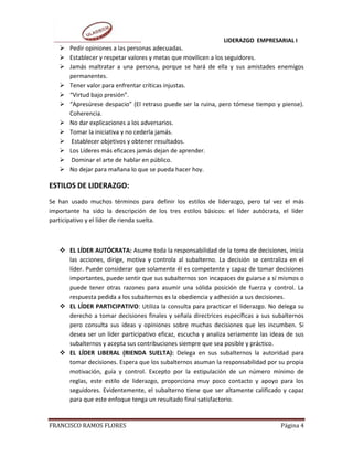 LIDERAZGO EMPRESARIAL I
    Pedir opiniones a las personas adecuadas.
    Establecer y respetar valores y metas que movilicen a los seguidores.
    Jamás maltratar a una persona, porque se hará de ella y sus amistades enemigos
     permanentes.
    Tener valor para enfrentar críticas injustas.
    “Virtud bajo presión”.
    “Apresúrese despacio” (El retraso puede ser la ruina, pero tómese tiempo y piense).
     Coherencia.
    No dar explicaciones a los adversarios.
    Tomar la iniciativa y no cederla jamás.
    Establecer objetivos y obtener resultados.
    Los Líderes más eficaces jamás dejan de aprender.
    Dominar el arte de hablar en público.
    No dejar para mañana lo que se pueda hacer hoy.

ESTILOS DE LIDERAZGO:
Se han usado muchos términos para definir los estilos de liderazgo, pero tal vez el más
importante ha sido la descripción de los tres estilos básicos: el líder autócrata, el líder
participativo y el líder de rienda suelta.



    EL LÍDER AUTÓCRATA: Asume toda la responsabilidad de la toma de decisiones, inicia
     las acciones, dirige, motiva y controla al subalterno. La decisión se centraliza en el
     líder. Puede considerar que solamente él es competente y capaz de tomar decisiones
     importantes, puede sentir que sus subalternos son incapaces de guiarse a sí mismos o
     puede tener otras razones para asumir una sólida posición de fuerza y control. La
     respuesta pedida a los subalternos es la obediencia y adhesión a sus decisiones.
    EL LÍDER PARTICIPATIVO: Utiliza la consulta para practicar el liderazgo. No delega su
     derecho a tomar decisiones finales y señala directrices específicas a sus subalternos
     pero consulta sus ideas y opiniones sobre muchas decisiones que les incumben. Si
     desea ser un líder participativo eficaz, escucha y analiza seriamente las ideas de sus
     subalternos y acepta sus contribuciones siempre que sea posible y práctico.
    EL LÍDER LIBERAL (RIENDA SUELTA): Delega en sus subalternos la autoridad para
     tomar decisiones. Espera que los subalternos asuman la responsabilidad por su propia
     motivación, guía y control. Excepto por la estipulación de un número mínimo de
     reglas, este estilo de liderazgo, proporciona muy poco contacto y apoyo para los
     seguidores. Evidentemente, el subalterno tiene que ser altamente calificado y capaz
     para que este enfoque tenga un resultado final satisfactorio.


FRANCISCO RAMOS FLORES                                                            Página 4
 