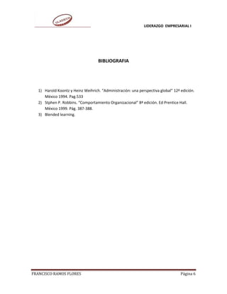 LIDERAZGO EMPRESARIAL I




                                   BIBLIOGRAFIA




  1) Harold Koontz y Heinz Weihrich. “Administración: una perspectiva global” 12ª edición.
     México 1994. Pag.533
  2) Stphen P. Robbins. “Comportamiento Organizacional” 8ª edición. Ed Prentice Hall.
     México 1999. Pág. 387-388.
  3) Blended learning.




FRANCISCO RAMOS FLORES                                                            Página 6
 