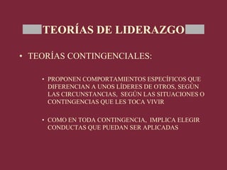 TEORÍAS DE LIDERAZGO
• TEORÍAS CONTINGENCIALES:
• PROPONEN COMPORTAMIENTOS ESPECÍFICOS QUE
DIFERENCIAN A UNOS LÍDERES DE OTROS, SEGÚN
LAS CIRCUNSTANCIAS, SEGÚN LAS SITUACIONES O
CONTINGENCIAS QUE LES TOCA VIVIR
• COMO EN TODA CONTINGENCIA, IMPLICA ELEGIR
CONDUCTAS QUE PUEDAN SER APLICADAS
 