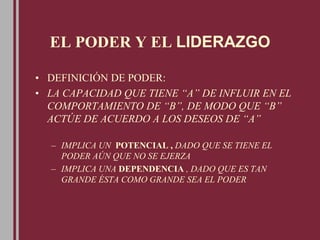 EL PODER Y EL LIDERAZGO
• DEFINICIÓN DE PODER:
• LA CAPACIDAD QUE TIENE “A” DE INFLUIR EN EL
COMPORTAMIENTO DE “B”, DE MODO QUE “B”
ACTÚE DE ACUERDO A LOS DESEOS DE “A”
– IMPLICA UN POTENCIAL , DADO QUE SE TIENE EL
PODER AÚN QUE NO SE EJERZA
– IMPLICA UNA DEPENDENCIA , DADO QUE ES TAN
GRANDE ÉSTA COMO GRANDE SEA EL PODER
 