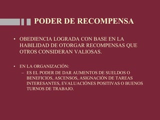 PODER DE RECOMPENSA
• OBEDIENCIA LOGRADA CON BASE EN LA
HABILIDAD DE OTORGAR RECOMPENSAS QUE
OTROS CONSIDERAN VALIOSAS.
• EN LA ORGANIZACIÓN:
– ES EL PODER DE DAR AUMENTOS DE SUELDOS O
BENEFICIOS, ASCENSOS, ASIGNACIÓN DE TAREAS
INTERESANTES, EVALUACIÓNES POSITIVAS O BUENOS
TURNOS DE TRABAJO.
 