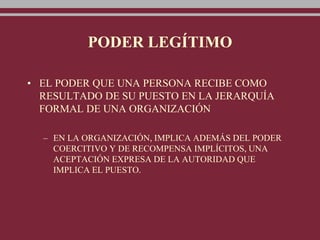 PODER LEGÍTIMO
• EL PODER QUE UNA PERSONA RECIBE COMO
RESULTADO DE SU PUESTO EN LA JERARQUÍA
FORMAL DE UNA ORGANIZACIÓN
– EN LA ORGANIZACIÓN, IMPLICA ADEMÁS DEL PODER
COERCITIVO Y DE RECOMPENSA IMPLÍCITOS, UNA
ACEPTACIÓN EXPRESA DE LA AUTORIDAD QUE
IMPLICA EL PUESTO.
 