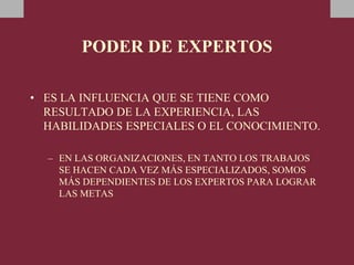 PODER DE EXPERTOS
• ES LA INFLUENCIA QUE SE TIENE COMO
RESULTADO DE LA EXPERIENCIA, LAS
HABILIDADES ESPECIALES O EL CONOCIMIENTO.
– EN LAS ORGANIZACIONES, EN TANTO LOS TRABAJOS
SE HACEN CADA VEZ MÁS ESPECIALIZADOS, SOMOS
MÁS DEPENDIENTES DE LOS EXPERTOS PARA LOGRAR
LAS METAS
 