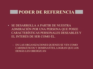 PODER DE REFERENCIA
• SE DESARROLLA A PARTIR DE NUESTRA
ADMIRACIÓN POR UNA PERSONA QUE POSEE
CARACTERÍSTICAS PERSONALES DESEABLES Y
EL INTERÉS DE SER COMO ÉL.
– EN LAS ORGANIZACIONES QUIENES SE VEN COMO
CARISMÁTICOS Y DOMINANTES, LOGRAN QUE LOS
DEMÁS LES OBEDEZCAN
 