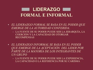 LIDERAZGO
FORMAL E INFORMAL
• EL LIDERAZGO FORMAL SE BASA EN EL PODER QUE
EMERGE DE LA AUTORIDAD CONFERIDA.
– LA FUENTE DE SU PODER PUEDE SER LA JERARQUÍA, LA
COERCIÓN Y LA CAPACIDAD DE OTORGAR
RECOMPENSAS
• EL LIDERAZGO INFORMAL SE BASA EN EL PODER
QUE EMERGE DE LA ACEPTACIÓN DEL LIDER POR
PARTE DE LA MAYORÍA DE LOS INTEGRANTES DE
UN GRUPO
– LA FUENTE DE SU PODER PUEDE SER LA EXPERIENCIA,
LA CAPACIDAD O LA REFERENCIA POR SU CARISMA
 