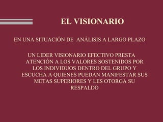 EL VISIONARIO
EN UNA SITUACIÓN DE ANÁLISIS A LARGO PLAZO
UN LIDER VISIONARIO EFECTIVO PRESTA
ATENCIÓN A LOS VALORES SOSTENIDOS POR
LOS INDIVIDUOS DENTRO DEL GRUPO Y
ESCUCHA A QUIENES PUEDAN MANIFESTAR SUS
METAS SUPERIORES Y LES OTORGA SU
RESPALDO
 