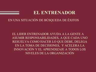 EL ENTRENADOR
EN UNA SITUACIÓN DE BÚSQUEDA DE ÉXITOS
EL LIDER ENTRENADOR AYUDA A LA GENTE A
ASUMIR RESPONSABILIDADES, A QUE CADA UNO
RESUELVA COMO HACER LO QUE DEBE, DELEGA
EN LA TOMA DE DECISIONES, Y ACELERA LA
INNOVACIÓN Y EL APRENDIZAJE A TODOS LOS
NIVELES DE LA ORGANIZACIÓN
 