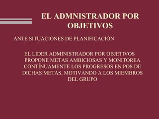 EL ADMNISTRADOR POR
OBJETIVOS
ANTE SITUACIONES DE PLANIFICACIÓN
EL LIDER ADMINISTRADOR POR OBJETIVOS
PROPONE METAS AMBICIOSAS Y MONITOREA
CONTÍNUAMENTE LOS PROGRESOS EN POS DE
DICHAS METAS, MOTIVANDO A LOS MIEMBROS
DEL GRUPO
 
