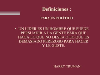 Definiciones :
PARA UN POLÍTICO
• UN LIDER ES UN HOMBRE QUE PUEDE
PERSUADIR A LA GENTE PARA QUE
HAGA LO QUE NO DESEA O LO QUE ES
DEMASIADO PEREZOSO PARA HACER
Y LE GUSTE.
HARRY TRUMAN
 