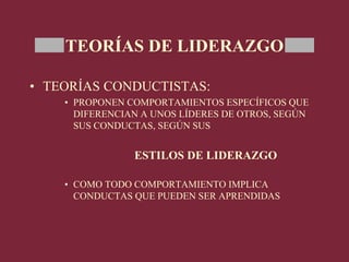 TEORÍAS DE LIDERAZGO
• TEORÍAS CONDUCTISTAS:
• PROPONEN COMPORTAMIENTOS ESPECÍFICOS QUE
DIFERENCIAN A UNOS LÍDERES DE OTROS, SEGÚN
SUS CONDUCTAS, SEGÚN SUS
ESTILOS DE LIDERAZGO
• COMO TODO COMPORTAMIENTO IMPLICA
CONDUCTAS QUE PUEDEN SER APRENDIDAS
 