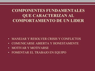COMPONENTES FUNDAMENTALES
QUE CARACTERIZAN AL
COMPORTAMIENTO DE UN LIDER
• MANEJAR Y RESOLVER CRISIS Y CONFLICTOS
• COMUNICARSE ABIERTA Y HONESTAMENTE
• MOTIVAR Y MOTIVARSE
• FOMENTAR EL TRABAJO EN EQUIPO
 