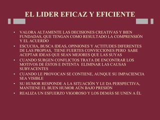 EL LIDER EFICAZ Y EFICIENTE
• VALORA ALTAMENTE LAS DECISIONES CREATIVAS Y BIEN
FUNDADAS, QUE TENGAN COMO RESULTADO LA COMPRENSIÓN
Y EL ACUERDO
• ESCUCHA, BUSCA IDEAS, OPINIONES Y ACTITUDES DIFERENTES
DE LAS PROPIAS, TIENE FUERTES CONVICCIONES PERO SABE
ACEPTAR IDEAS QUE SEAN MEJORES QUE LAS SUYAS
• CUANDO SURGEN CONFLICTOS TRATA DE ENCONTRAR LOS
MOTIVOS DE ÉSTOS E INTENTA ELIMINAR LAS CAUSAS
SUBYACENTES
• CUANDO LE PROVOCAN SE CONTIENE, AUNQUE SU IMPACIENCIA
SEA VISIBLE
• SU HUMOR RESPONDE A LA SITUACIÓN Y LE DA PERSPECTIVA,
MANTIENE EL BUEN HUMOR AÚN BAJO PRESIÓN
• REALIZA UN ESFUERZO VIGOROSO Y LOS DEMÁS SE UNEN A ÉL
 