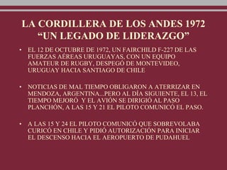 LA CORDILLERA DE LOS ANDES 1972
“UN LEGADO DE LIDERAZGO”
• EL 12 DE OCTUBRE DE 1972, UN FAIRCHILD F-227 DE LAS
FUERZAS AÉREAS URUGUAYAS, CON UN EQUIPO
AMATEUR DE RUGBY, DESPEGÓ DE MONTEVIDEO,
URUGUAY HACIA SANTIAGO DE CHILE
• NOTICIAS DE MAL TIEMPO OBLIGARON A ATERRIZAR EN
MENDOZA, ARGENTINA...PERO AL DÍA SIGUIENTE, EL 13, EL
TIEMPO MEJORÓ Y EL AVIÓN SE DIRIGIÓ AL PASO
PLANCHÓN, A LAS 15 Y 21 EL PILOTO COMUNICÓ EL PASO.
• A LAS 15 Y 24 EL PILOTO COMUNICÓ QUE SOBREVOLABA
CURICÓ EN CHILE Y PIDIÓ AUTORIZACIÓN PARA INICIAR
EL DESCENSO HACIA EL AEROPUERTO DE PUDAHUEL
 