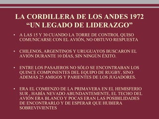 LA CORDILLERA DE LOS ANDES 1972
“UN LEGADO DE LIDERAZGO”
• A LAS 15 Y 30 CUANDO LA TORRE DE CONTROL QUISO
COMUNICARSE CON EL AVIÓN, NO OBTUVO RESPUESTA
• CHILENOS, ARGENTINOS Y URUGUAYOS BUSCARON EL
AVIÓN DURANTE 10 DÍAS, SIN NINGÚN ÉXITO.
• ENTRE LOS PASAJEROS NO SÓLO SE ENCONTRABAN LOS
QUINCE COMPONENTES DEL EQUIPO DE RUGBY, SINO
ADEMÁS 25 AMIGOS Y PARIENTES DE LOS JUGADORES.
• ERA EL COMIENZO DE LA PRIMAVERA EN EL HEMISFERIO
SUR , HABÍA NEVADO ABUNDANTEMENTE, EL TECHO DEL
AVIÓN ERA BLANCO Y POCAS ERAN LAS POSIBILIDADES
DE ENCONTRARLO Y DE ESPERAR QUE HUBIERA
SOBREVIVIENTES
 