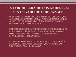 LA CORDILLERA DE LOS ANDES 1972
“UN LEGADO DE LIDERAZGO”
• DIEZ SEMANAS DESPUÉS, UN CAMPESINO CHILENO QUE
APACENTABA GANADO EN LAS PROFUNDIDADES DE LOS
ANDES, VIO AL OTRO LADO DE UN TORRENTE A DOS
HOMBRES QUE GESTICULABAN.
• CREYENDO QUE ERAN PORDIOSEROS O TERRORISTAS, SE
FUE, PERO AL DÍA SIGUIENTE VOLVIÓ Y LES LANZÓ AL
OTRO LADO DEL RÍO UN PAPEL Y UN BOLÍGRAFO
ENVUELTOS EN UN PAÑUELO.
• EL BARBUDO DE ASPECTO HARAPIENTO LO RECOGIÓ Y
ESCRIBIÓ...”VENGO DE UN AVIÓN QUE CAYÓ EN LAS
MONTAÑAS...SOY URUGUAYO”
 