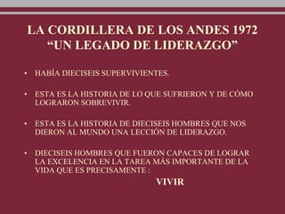 LA CORDILLERA DE LOS ANDES 1972
“UN LEGADO DE LIDERAZGO”
• HABÍA DIECISEIS SUPERVIVIENTES.
• ESTA ES LA HISTORIA DE LO QUE SUFRIERON Y DE CÓMO
LOGRARON SOBREVIVIR.
• ESTA ES LA HISTORIA DE DIECISEIS HOMBRES QUE NOS
DIERON AL MUNDO UNA LECCIÓN DE LIDERAZGO.
• DIECISEIS HOMBRES QUE FUERON CAPACES DE LOGRAR
LA EXCELENCIA EN LA TAREA MÁS IMPORTANTE DE LA
VIDA QUE ES PRECISAMENTE :
VIVIR
 