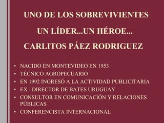UN LÍDER...UN HÉROE...
• NACIDO EN MONTEVIDEO EN 1953
• TÉCNICO AGROPECUARIO
• EN 1992 INGRESÓ A LA ACTIVIDAD PUBLICITARIA
• EX - DIRECTOR DE BATES URUGUAY
• CONSULTOR EN COMUNICACIÓN Y RELACIONES
PÚBLICAS
• CONFERENCISTA INTERNACIONAL
CARLITOS PÁEZ RODRIGUEZ
UNO DE LOS SOBREVIVIENTES
 