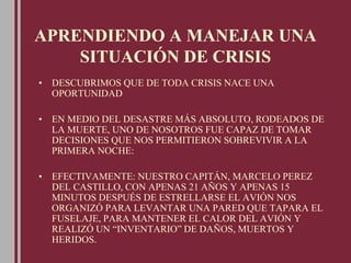 APRENDIENDO A MANEJAR UNA
SITUACIÓN DE CRISIS
• DESCUBRIMOS QUE DE TODA CRISIS NACE UNA
OPORTUNIDAD
• EN MEDIO DEL DESASTRE MÁS ABSOLUTO, RODEADOS DE
LA MUERTE, UNO DE NOSOTROS FUE CAPAZ DE TOMAR
DECISIONES QUE NOS PERMITIERON SOBREVIVIR A LA
PRIMERA NOCHE:
• EFECTIVAMENTE: NUESTRO CAPITÁN, MARCELO PEREZ
DEL CASTILLO, CON APENAS 21 AÑOS Y APENAS 15
MINUTOS DESPUÉS DE ESTRELLARSE EL AVIÓN NOS
ORGANIZÓ PARA LEVANTAR UNA PARED QUE TAPARA EL
FUSELAJE, PARA MANTENER EL CALOR DEL AVIÓN Y
REALIZÓ UN “INVENTARIO” DE DAÑOS, MUERTOS Y
HERIDOS.
 