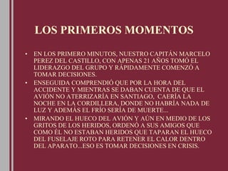 LOS PRIMEROS MOMENTOS
• EN LOS PRIMERO MINUTOS, NUESTRO CAPITÁN MARCELO
PEREZ DEL CASTILLO, CON APENAS 21 AÑOS TOMÓ EL
LIDERAZGO DEL GRUPO Y RÁPIDAMENTE COMENZÓ A
TOMAR DECISIONES.
• ENSEGUIDA COMPRENDIÓ QUE POR LA HORA DEL
ACCIDENTE Y MIENTRAS SE DABAN CUENTA DE QUE EL
AVIÓN NO ATERRIZARÍA EN SANTIAGO, CAERÍA LA
NOCHE EN LA CORDILLERA, DONDE NO HABRÍA NADA DE
LUZ Y ADEMÁS EL FRÍO SERÍA DE MUERTE...
• MIRANDO EL HUECO DEL AVIÓN Y AÚN EN MEDIO DE LOS
GRITOS DE LOS HERIDOS, ORDENÓ A SUS AMIGOS QUE
COMO ÉL NO ESTABAN HERIDOS QUE TAPARAN EL HUECO
DEL FUSELAJE ROTO PARA RETENER EL CALOR DENTRO
DEL APARATO...ESO ES TOMAR DECISIONES EN CRISIS.
 