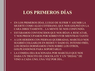 LOS PRIMEROS DÍAS
• EN LOS PRIMEROS DÍAS, LUEGO DE SUFRIR Y ASUMIR LA
MUERTE COMO ALGO COTIDIANO, QUE NOS GOLPEÓ EN LA
CARA DIRECTAMENTE... LA MENTE SE NOS CONFUNDÍA
• ESTÁBAMOS CONVENCIDOS QUE NOS IRÍAN A RESCATAR,
Y NOS PREOCUPAMOS POR SOBREVIVIR MIENTRAS TANTO
• A LOS HERIDOS CON PIERNAS QUEBRADAS, MARCELO NOS
SUGIRIÓ COLGARLOS EN REDES Y DADO EL INTENSO FRÍO,
LOS DEMÁS DORMÍAMOS UNOS SOBRE LOS OTROS,
GOLPEÁNDONOS PARA SOPORTARLO.
• LA COMIDA ERA RACIONADA POR MARCELO QUE NOS
DABA UN TROCITO DE CHOCOLATE Y UN “DEDAL” DE
VINO A CADA UNO, UNA VEZ POR DÍA...
 