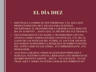 EL DÍA DIEZ
• MIENTRAS LA COMIDA SE NOS TERMINABA Y EL AGUA QUE
PRODUCÍAMOS ERA MUY ESCASA PARA NUESTRAS
NECESIDADES, EL DESÁNIMO POR LA DEMORA EN EL RESCATE
IBA EN AUMENTO.... HASTA QUE, EL DÉCIMO DÍA FUE TRÁGICO...
• ESCUCHÁBAMOS EN UNA RADIO A TRANSISTORES CON UNA
ANTENA CASERA TODOS LOS DÍAS LAS NOTICIAS, Y EL DÍA 10,
LUEGO DE LAS NOTICIAS DEL FÚTBOL, EL LOCUTOR ANUNCIÓ
QUE HABÍAN SUSPENDIDO LA BÚSQUEDA DE SOBREVIVIENTES
DEL AVIÓN CAÍDO EN LOS ANDES....FUE IMPRESIONANTE...FUE
DEMOLEDOR...
• ALGUNOS LLORABAN, OTROS SE QUEDARON PERPLEJOS Y
MARCELO, NUESTRO CAPITÁN, LÍDER HASTA ESE MOMENTO SE
QUEBRÓ DEFINITIVAMENTE... DECÍA.. “YO LOS MATÉ, YO LOS
TRAJE AQUÍ Y AHORA NO PUEDE LOGRAR QUE SOBREVIVAN”
 