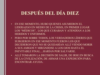 DESPUÉS DEL DÍA DIEZ
• EN ESE MOMENTO, HUBO QUIENES ASUMIERON EL
LIDERAZGO EN MEDIO DE LA CRISIS, EN PRIMER LUGAR
LOS “MÉDICOS”, LOS QUE CURABAN Y ATENDÍAN A LOS
HERIDOS Y ENFERMOS.
• PERO POR SOBRE TODOS, LOS VERDADEROS LÍDERES QUE
SURGIERON EN ESE MOMENTO FUERON LOS QUE
DECIDIERON QUE NO SE QUEDARÍAN ALLÍ VIENDO MORIR
A SUS AMIGOS Y MIRÁNDOSE A LOS OJOS HASTA EL
INEVITABLE FINAL....HARÍAN POR SALVARSE.
• ALLÍ TOMARON LA DECISIÓN DE SALIR, DE IRSE EN BUSCA
DE LA CIVILIZACIÓN, DE ARMAR UNA EXPEDICIÓN PARA
ENCONTRAR AYUDA.
 