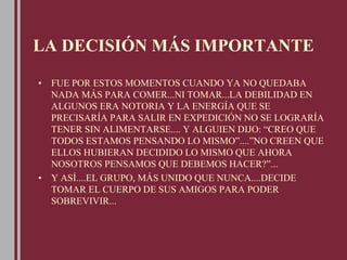 LA DECISIÓN MÁS IMPORTANTE
• FUE POR ESTOS MOMENTOS CUANDO YA NO QUEDABA
NADA MÁS PARA COMER...NI TOMAR...LA DEBILIDAD EN
ALGUNOS ERA NOTORIA Y LA ENERGÍA QUE SE
PRECISARÍA PARA SALIR EN EXPEDICIÓN NO SE LOGRARÍA
TENER SIN ALIMENTARSE.... Y ALGUIEN DIJO: “CREO QUE
TODOS ESTAMOS PENSANDO LO MISMO”....”NO CREEN QUE
ELLOS HUBIERAN DECIDIDO LO MISMO QUE AHORA
NOSOTROS PENSAMOS QUE DEBEMOS HACER?”...
• Y ASÍ....EL GRUPO, MÁS UNIDO QUE NUNCA....DECIDE
TOMAR EL CUERPO DE SUS AMIGOS PARA PODER
SOBREVIVIR...
 