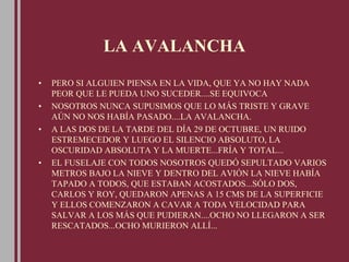 LA AVALANCHA
• PERO SI ALGUIEN PIENSA EN LA VIDA, QUE YA NO HAY NADA
PEOR QUE LE PUEDA UNO SUCEDER....SE EQUIVOCA
• NOSOTROS NUNCA SUPUSIMOS QUE LO MÁS TRISTE Y GRAVE
AÚN NO NOS HABÍA PASADO....LA AVALANCHA.
• A LAS DOS DE LA TARDE DEL DÍA 29 DE OCTUBRE, UN RUIDO
ESTREMECEDOR Y LUEGO EL SILENCIO ABSOLUTO, LA
OSCURIDAD ABSOLUTA Y LA MUERTE...FRÍA Y TOTAL...
• EL FUSELAJE CON TODOS NOSOTROS QUEDÓ SEPULTADO VARIOS
METROS BAJO LA NIEVE Y DENTRO DEL AVIÓN LA NIEVE HABÍA
TAPADO A TODOS, QUE ESTABAN ACOSTADOS...SÓLO DOS,
CARLOS Y ROY, QUEDARON APENAS A 15 CMS DE LA SUPERFICIE
Y ELLOS COMENZARON A CAVAR A TODA VELOCIDAD PARA
SALVAR A LOS MÁS QUE PUDIERAN....OCHO NO LLEGARON A SER
RESCATADOS...OCHO MURIERON ALLÍ...
 