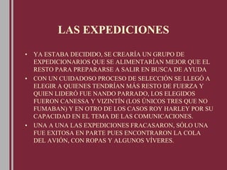 LAS EXPEDICIONES
• YA ESTABA DECIDIDO, SE CREARÍA UN GRUPO DE
EXPEDICIONARIOS QUE SE ALIMENTARÍAN MEJOR QUE EL
RESTO PARA PREPARARSE A SALIR EN BUSCA DE AYUDA
• CON UN CUIDADOSO PROCESO DE SELECCIÓN SE LLEGÓ A
ELEGIR A QUIENES TENDRÍAN MÁS RESTO DE FUERZA Y
QUIEN LIDERÓ FUE NANDO PARRADO, LOS ELEGIDOS
FUERON CANESSA Y VIZINTÍN (LOS ÚNICOS TRES QUE NO
FUMABAN) Y EN OTRO DE LOS CASOS ROY HARLEY POR SU
CAPACIDAD EN EL TEMA DE LAS COMUNICACIONES.
• UNA A UNA LAS EXPEDICIONES FRACASARON, SÓLO UNA
FUE EXITOSA EN PARTE PUES ENCONTRARON LA COLA
DEL AVIÓN, CON ROPAS Y ALGUNOS VÍVERES.
 