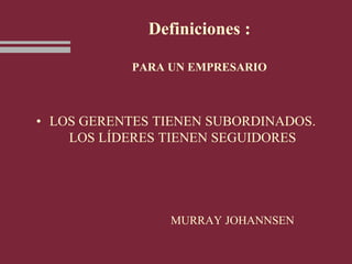 Definiciones :
PARA UN EMPRESARIO
• LOS GERENTES TIENEN SUBORDINADOS.
LOS LÍDERES TIENEN SEGUIDORES
MURRAY JOHANNSEN
 