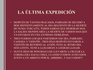 LA ÚLTIMA EXPEDICIÓN
• DESPUÉS DE TANTOS FRACASOS, PARRADO SE DECIDIÓ A
IRSE DEFINITIVAMENTE AL DÍA SIGUIENTE DE LA MUERTE
DE NUMA TURCATTI, TODOS SABÍAN QUE DEMORAR MAS
LA SALIDA SIGNIFICARÍA LA MUERTE DE VARIOS MAS QUE
YA ESTABAN EN UNA EXTREMA DEBILIDAD.
• TRES FUERON LOS QUE PARTIERON ESE DÍA, PARRADO,
CANESSA Y VIZINTÍN...TRES DÍAS DESPUÉS ENVIARON A
VIZINTÍN DE RETORNO AL AVIÓN, PUES AL RITMO DEL
MÁS LENTO...NUNCA LLEGARÍAN A LOGRAR LLEGAR.
• NUEVE DÍAS DE PENURIAS LOS LLEVARON A CRUZAR LA
CORDILLERA HACIA CHILE, CUANDO FUERON AVISTADOS
JUNTO A UN ARROYO POR EL ARRIERO...Y SALVADOS!!!
 