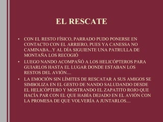 EL RESCATE
• CON EL RESTO FÍSICO, PARRADO PUDO PONERSE EN
CONTACTO CON EL ARRIERO, PUES YA CANESSA NO
CAMINABA...Y AL DÍA SIGUIENTE UNA PATRULLA DE
MONTAÑA LOS RECOGIÓ
• LUEGO NANDO ACOMPAÑÓ A LOS HELICÓPTEROS PARA
GUIARLOS HASTA EL LUGAR DONDE ESTABAN LOS
RESTOS DEL AVIÓN....
• LA EMOCIÓN SIN LÍMITES DE RESCATAR A SUS AMIGOS SE
SIMBOLIZA EN EL GESTO DE NANDO SALUDANDO DESDE
EL HELICÓPTERO Y MOSTRANDO EL ZAPATITO ROJO QUE
HACÍA PAR CON EL QUE HABÍA DEJADO EN EL AVIÓN CON
LA PROMESA DE QUE VOLVERÍA A JUNTARLOS....
 