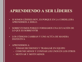 APRENDIENDO A SER LÍDERES
• SI SOMOS LÍDERES HOY, ES PORQUE EN LA CORDILLERA
APRENDIMOS A SERLO.
• SOBREVIVIMOS PORQUE FORMAMOS UNA ECUACIÓN DE
LO QUE ES SOBREVIVIR
• LOS CÓDIGOS CAMBIAN Y UNO ACTÚA DE MANERA
INSTINTIVA
• APRENDIMOS A:
– TOMAR DECISIONES Y TRABAJAR EN EQUIPO
– COMUNICARNOS Y CONFIAR LOS UNOS EN LOS OTROS
– MOTIVAR Y MOTIVARNOS
 