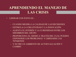 APRENDIENDO EL MANEJO DE
LAS CRISIS
• LIDERAR CON ÉXITO ES :
– CUANDO MEJORA LA CALIDAD DE LAS DECISIONES
– ESTIMULA LA CREATIVIDAD Y LA INNOVACIÓN
– ALIENTA EL INTERÉS Y LA CURIOSIDAD ENTRE LOS
MIEMBROS DEL GRUPO
– PROPORCIONA EL MEDIO A TRAVÉS DEL CUAL PUEDEN
EXPONERSE LOS PROBLEMAS Y LIBERARSE LAS
TENSIONES
– Y NUTRE UN AMBIENTE DE AUTOEVALUACIÓN Y
CAMBIO
 