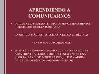 APRENDIENDO A
COMUNICARNOS
• DESCUBRIMOS QUE ANTE TODO DEBEMOS SER ABIERTOS,
NO DEBEMOS OCULTARNOS NADA
• LA NOTICIA MÁS ESTREMECEDORA LLEGA EL DÍA DIEZ:
“YA NO NOS BUSCARÁN MÁS”
• ES EN ESTE MOMENTO CUANDO GUSTAVO NICOLICH SE
PARA FRENTE A TODOS Y DICE: “¡ TENGO UNA BUENA
NOTICIA, HAN SUSPENDIDO LA BÚSQUEDA! - AHORA
DEPENDEMOS SÓLO DE NOSOTROS MISMOS!”
 
