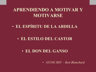 APRENDIENDO A MOTIVAR Y
MOTIVARSE
• EL ESPÍRITU DE LA ARDILLA
• EL ESTILO DEL CASTOR
• EL DON DEL GANSO
• GUNG HO! - Ken Blanchard
 