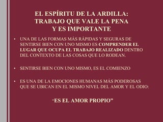EL ESPÍRITU DE LA ARDILLA:
TRABAJO QUE VALE LA PENA
Y ES IMPORTANTE
• UNA DE LAS FORMAS MÁS RÁPIDAS Y SEGURAS DE
SENTIRSE BIEN CON UNO MISMO ES COMPRENDER EL
LUGAR QUE OCUPA EL TRABAJO REALIZADO DENTRO
DEL CONTEXTO DE LAS COSAS QUE LO RODEAN.
• SENTIRSE BIEN CON UNO MISMO, ES EL COMIENZO
• ES UNA DE LA EMOCIONES HUMANAS MÁS PODEROSAS
QUE SE UBICAN EN EL MISMO NIVEL DEL AMOR Y EL ODIO:
“ES EL AMOR PROPIO”
 