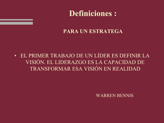 Definiciones :
PARA UN ESTRATEGA
• EL PRIMER TRABAJO DE UN LÍDER ES DEFINIR LA
VISIÓN. EL LIDERAZGO ES LA CAPACIDAD DE
TRANSFORMAR ESA VISIÓN EN REALIDAD
WARREN BENNIS
 