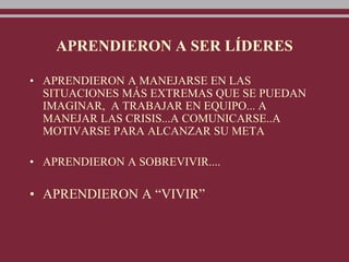 APRENDIERON A SER LÍDERES
• APRENDIERON A MANEJARSE EN LAS
SITUACIONES MÁS EXTREMAS QUE SE PUEDAN
IMAGINAR, A TRABAJAR EN EQUIPO... A
MANEJAR LAS CRISIS...A COMUNICARSE..A
MOTIVARSE PARA ALCANZAR SU META
• APRENDIERON A SOBREVIVIR....
• APRENDIERON A “VIVIR”
 