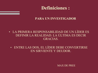 Definiciones :
PARA UN INVESTIGADOR
• LA PRIMERA RESPONSABILIDAD DE UN LÍDER ES
DEFINIR LA REALIDAD. LA ÚLTIMA ES DECIR
GRACIAS.
• ENTRE LAS DOS, EL LÍDER DEBE CONVERTIRSE
EN SIRVIENTE Y DEUDOR.
MAX DE PREE
 