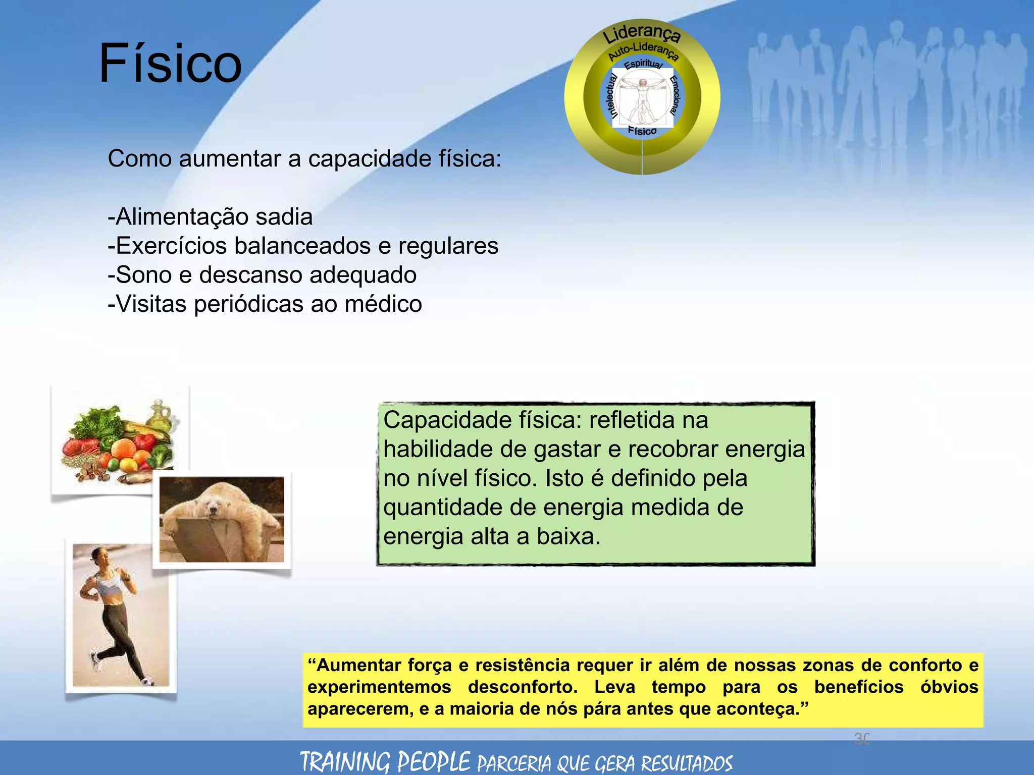 Físico Como aumentar a capacidade física: -Alimentação sadia -Exercícios balanceados e regulares  -Sono e descanso adequado -Visitas periódicas ao médico “ Aumentar força e resistência requer ir além de nossas zonas de conforto e experimentemos desconforto. Leva tempo para os benefícios óbvios aparecerem, e a maioria de nós pára antes que aconteça.”  TRAINING PEOPLE  PARCERIA QUE GERA RESULTADOS Capacidade física: refletida na habilidade de gastar e recobrar energia no nível físico. Isto é definido pela quantidade de energia medida de energia alta a baixa. 