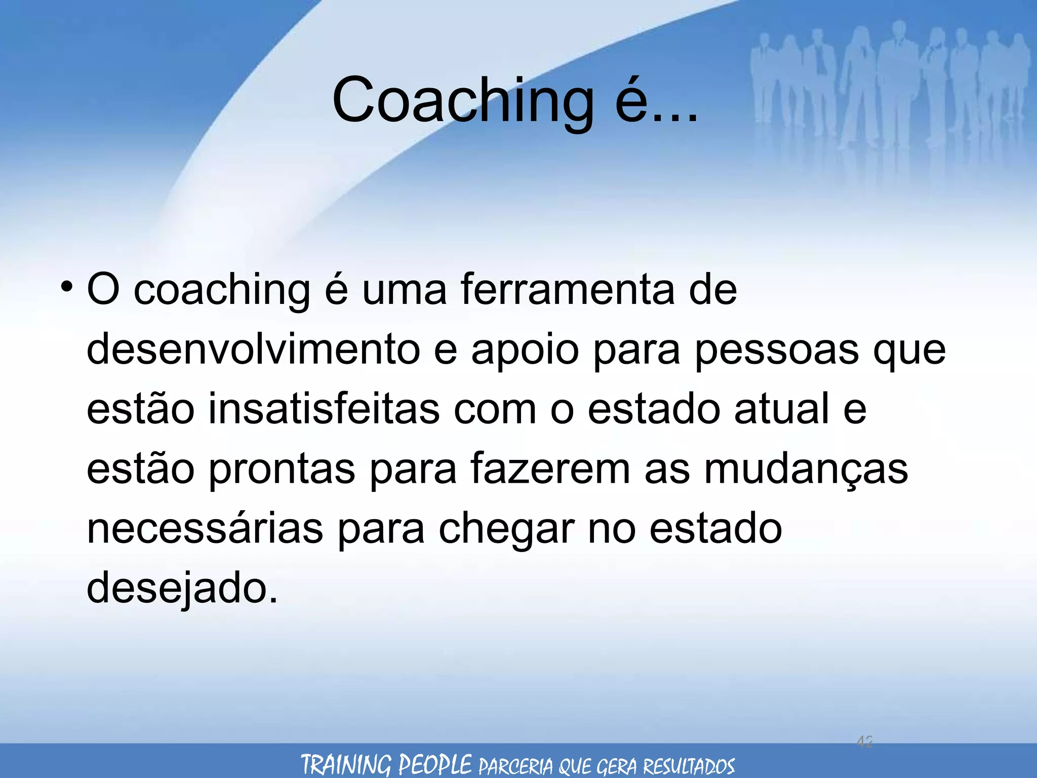 Coaching é... O coaching é uma ferramenta de desenvolvimento e apoio para pessoas que estão insatisfeitas com o estado atual e estão prontas para fazerem as mudanças necessárias para chegar no estado desejado.  TRAINING PEOPLE  PARCERIA QUE GERA RESULTADOS 