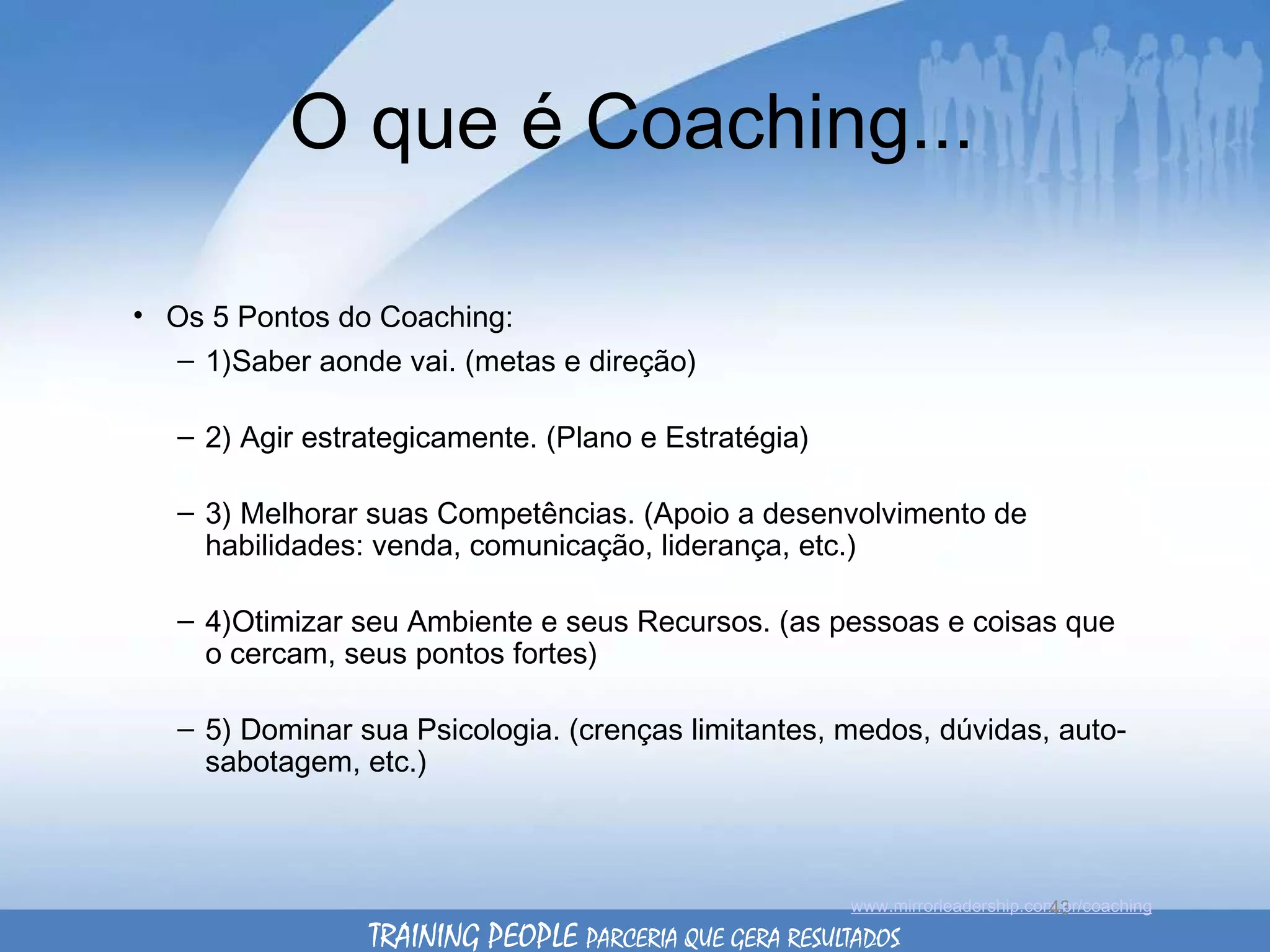 O que é Coaching... Os 5 Pontos do Coaching: 1)Saber aonde vai. (metas e direção) 2) Agir estrategicamente. (Plano e Estratégia) 3) Melhorar suas Competências. (Apoio a desenvolvimento de habilidades: venda, comunicação, liderança, etc.) 4)Otimizar seu Ambiente e seus Recursos. (as pessoas e coisas que o cercam, seus pontos fortes) 5) Dominar sua Psicologia. (crenças limitantes, medos, dúvidas, auto-sabotagem, etc.) www.mirrorleadership.com.br/coaching TRAINING PEOPLE  PARCERIA QUE GERA RESULTADOS 